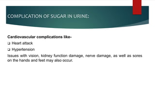COMPLICATION OF SUGAR IN URINE:
Cardiovascular complications like-
 Heart attack
 Hypertension
Issues with vision, kidney function damage, nerve damage, as well as sores
on the hands and feet may also occur.
 
