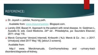 REFERENCE:
 Dr. Jayesh v. patidar, Nursing path.
Available from: www.drjayeshpatidar. Blogspot.com.
 Landry DW, Bazari H. Approach to the patient with renal disease. In: Goldman L,
Ausiello D, eds .Cecil Medicine. 24th ed . Philadelphia, pa: Saunders Elsevier;
2011: chap 116.
 Merck Consumer Version[ Internet]. Knilworth ( NJ): Merck & Co . Inc ; c 2017.
Urinalysis[ cited 2017 May 18]; [about 2 screens].
Available from:
http:// www. Merckmanuals. Com/home/kidney and –urinary-tract-
disorders/diagnosis-of-kidney.
 