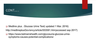 CONT….
 Medline plus . Glucose Urine Test( updated 1 Mar. 2016)
http://medlineplusGov/ency/article/003581.htm(accessed sep 2017)
 https://www.belmarrahealth.com/glycosuria-glucose-urine-
symptoms-causes-potential-complications/
 