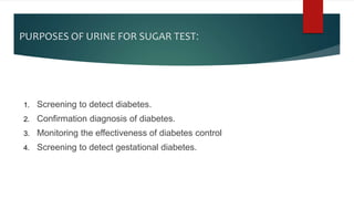 PURPOSES OF URINE FOR SUGAR TEST:
1. Screening to detect diabetes.
2. Confirmation diagnosis of diabetes.
3. Monitoring the effectiveness of diabetes control
4. Screening to detect gestational diabetes.
 
