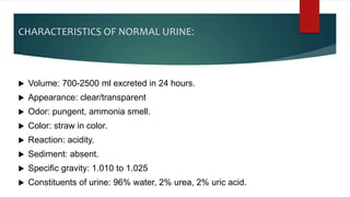 CHARACTERISTICS OF NORMAL URINE:
 Volume: 700-2500 ml excreted in 24 hours.
 Appearance: clear/transparent
 Odor: pungent, ammonia smell.
 Color: straw in color.
 Reaction: acidity.
 Sediment: absent.
 Specific gravity: 1.010 to 1.025
 Constituents of urine: 96% water, 2% urea, 2% uric acid.
 