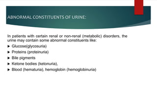 ABNORMAL CONSTITUENTS OF URINE:
In patients with certain renal or non-renal (metabolic) disorders, the
urine may contain some abnormal constituents like:
 Glucose(glycosuria)
 Proteins (proteinuria)
 Bile pigments
 Ketone bodies (ketonuria),
 Blood (hematuria), hemoglobin (hemoglobinuria)
 