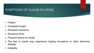 SYMPTOMS OF SUGAR IN URINE
1. Fatigue
2. Increased hunger
3. Persistent infections
4. Excessive thirst
5. Frequent desire to urinate
6. The feet or hands may experience tingling sensations or other abnormal
feelings
7. Irritability
 