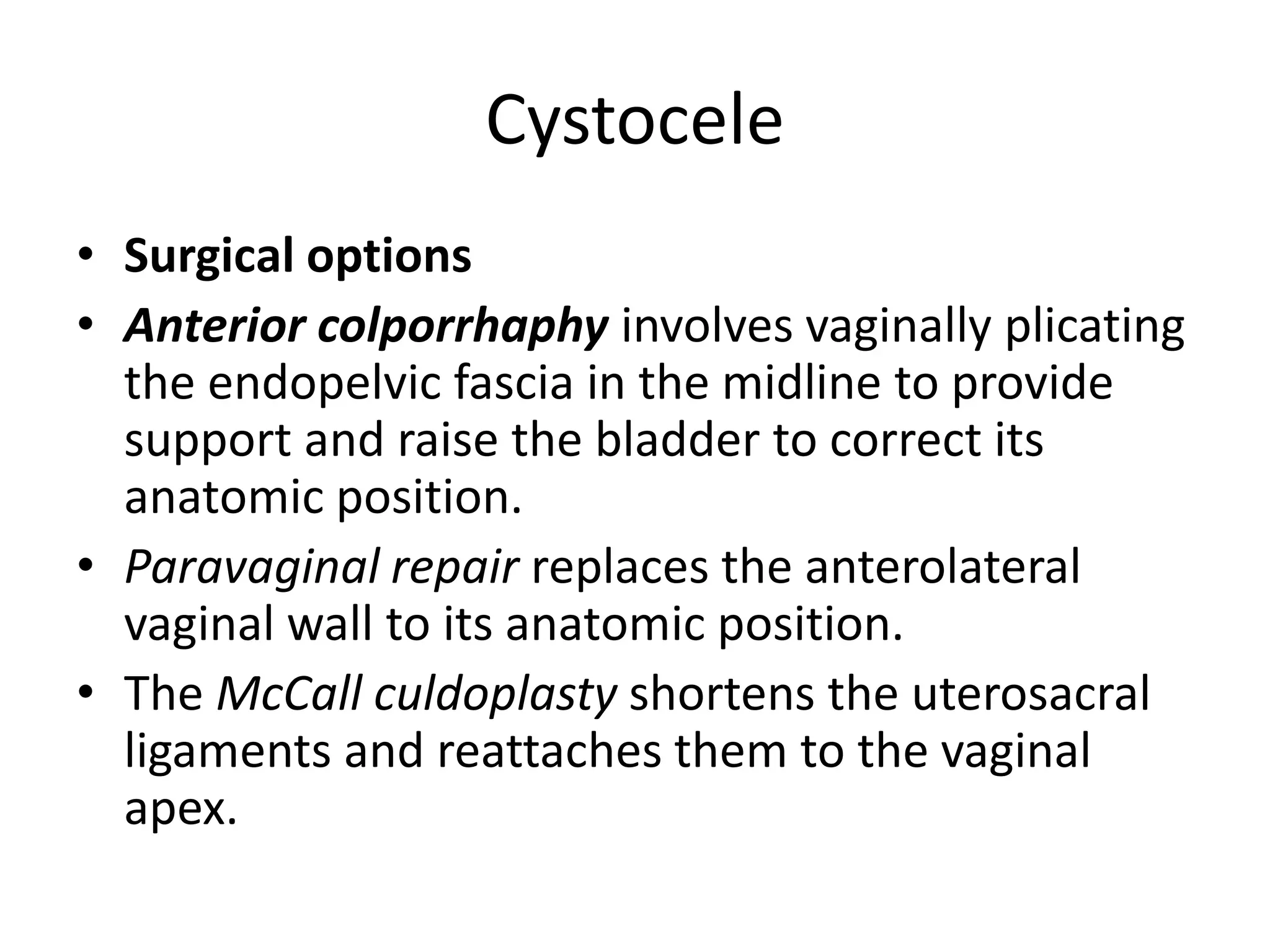 Cystocele
• Surgical options
• Anterior colporrhaphy involves vaginally plicating
the endopelvic fascia in the midline to provide
support and raise the bladder to correct its
anatomic position.
• Paravaginal repair replaces the anterolateral
vaginal wall to its anatomic position.
• The McCall culdoplasty shortens the uterosacral
ligaments and reattaches them to the vaginal
apex.
 