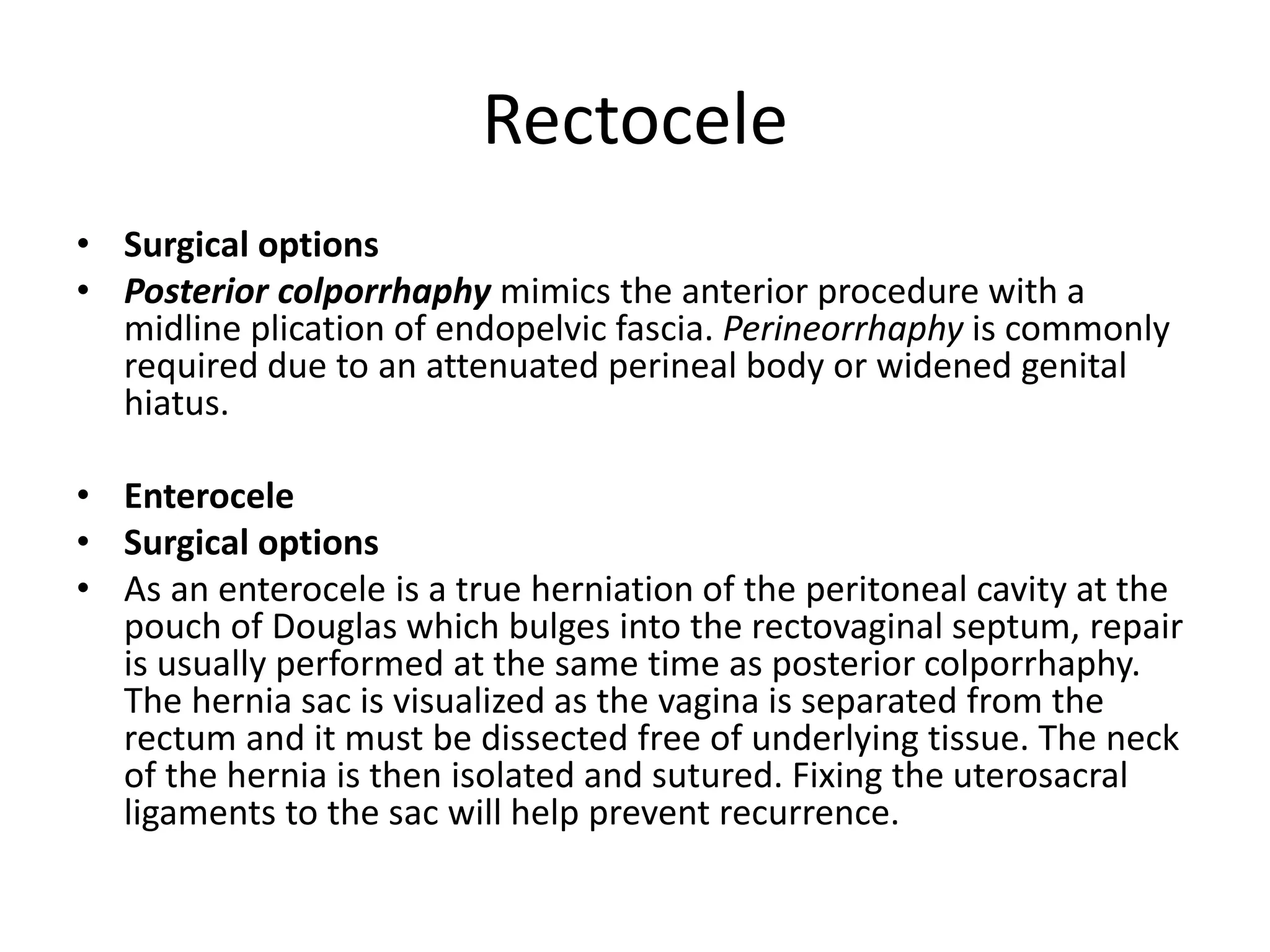 Rectocele
• Surgical options
• Posterior colporrhaphy mimics the anterior procedure with a
midline plication of endopelvic fascia. Perineorrhaphy is commonly
required due to an attenuated perineal body or widened genital
hiatus.
• Enterocele
• Surgical options
• As an enterocele is a true herniation of the peritoneal cavity at the
pouch of Douglas which bulges into the rectovaginal septum, repair
is usually performed at the same time as posterior colporrhaphy.
The hernia sac is visualized as the vagina is separated from the
rectum and it must be dissected free of underlying tissue. The neck
of the hernia is then isolated and sutured. Fixing the uterosacral
ligaments to the sac will help prevent recurrence.
 