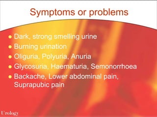 Symptoms or problems
 Dark, strong smelling urine
 Burning urination
 Oliguria, Polyuria, Anuria
 Glycosuria, Haematuria, Semonorrhoea
 Backache, Lower abdominal pain,
Suprapubic pain
 