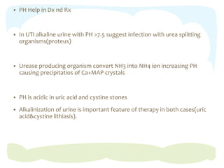  PH Help in Dx nd Rx
 In UTI alkaline urine with PH >7.5 suggest infection with urea splitting
organisms(proteus)
 Urease producing organism convert NH3 into NH4 ion increasing PH
causing precipitatios of Ca+MAP crystals
 PH is acidic in uric acid and cystine stones
 Alkalinization of urine is important feature of therapy in both cases(uric
acid&cystine lithiasis).
 