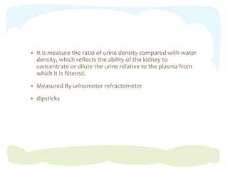  It is measure the ratio of urine density compared with water
density, which reflects the ability of the kidney to
concentrate or dilute the urine relative to the plasma from
which it is filtered.
 Measured By urinometer refractometer
 dipsticks
 