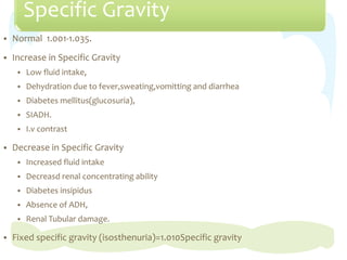 Specific Gravity
 Normal 1.001-1.035.
 Increase in Specific Gravity
 Low fluid intake,
 Dehydration due to fever,sweating,vomitting and diarrhea
 Diabetes mellitus(glucosuria),
 SIADH.
 I.v contrast
 Decrease in Specific Gravity
 Increased fluid intake
 Decreasd renal concentrating ability
 Diabetes insipidus
 Absence of ADH,
 Renal Tubular damage.
 Fixed specific gravity (isosthenuria)=1.010Specific gravity
 