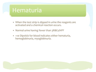 Hematuria
 When the test strip is dipped in urine the reagents are
activated and a chemical reaction occurs.
 Normal urine having fewer than 3RBCs/HPF
 +ve Dipstick for blood indicates either hematuria,
hemoglobinuria, myoglobinuria.
 
