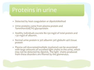 Proteins in urine
 Detected by heat coagulation or dipstickMethod
 Urine proteins come from plasma protein and
TommHorsfall(TH) glycoprotein
 Healthy individuals excrete 80-150 mg/d of total protein and
<30 mg/d of albumin.
 Normal urine protein is 30% albumin 30% globulin 40% tissue
protein
 Plasma cell dyscrasias(multiple myeloma) can be associated
with large amounts of excreted light chains in the urine, which
may not be detected by dipstick. The light chains produced
from these disorders are filtered by the glomerulus.
 