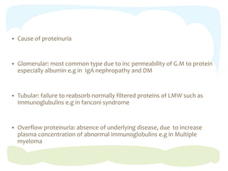  Cause of proteinuria
 Glomerular: most common type due to inc permeability of G.M to protein
especially albumin e.g in IgA nephropathy and DM
 Tubular: failure to reabsorb normally filtered proteins of LMW such as
Immunoglubulins e.g in fanconi syndrome
 Overflow proteinuria: absence of underlying disease, due to increase
plasma concentration of abnormal immunoglobulins e.g in Multiple
myeloma
 