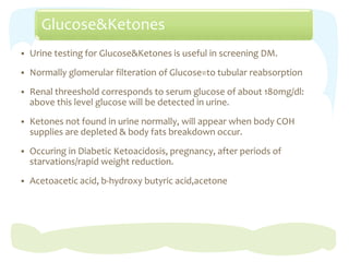 Glucose&Ketones
 Urine testing for Glucose&Ketones is useful in screening DM.
 Normally glomerular filteration of Glucose=to tubular reabsorption
 Renal threeshold corresponds to serum glucose of about 180mg/dl:
above this level glucose will be detected in urine.
 Ketones not found in urine normally, will appear when body COH
supplies are depleted & body fats breakdown occur.
 Occuring in Diabetic Ketoacidosis, pregnancy, after periods of
starvations/rapid weight reduction.
 Acetoacetic acid, b-hydroxy butyric acid,acetone
 