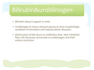Bilirubin&uroblinogen
 Bilirubin doesn’t appear in urine
 Uroblinogen in traces amount passes in urine in pathologic
condition of hemolysis and hepatocellular diseases.
 Obstruction of bile ducts or antiboitics that alter intestinal
flora will decrease conversion to uroblinogen and their
urinary excretion.
 
