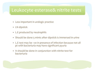 Leukocyte esterase& nitrite tests
 Less important in urologic practice
 LN dipstick
 L.E produced by neutrophils
 Should be done 5 mints after dipstick is immersed in urine
 L.E test may be –ve in presence of infection because not all
pt with bacteriuria may have significant pyuria
 It should be done in conjunction with nitrite test for
bacteriuria
 
