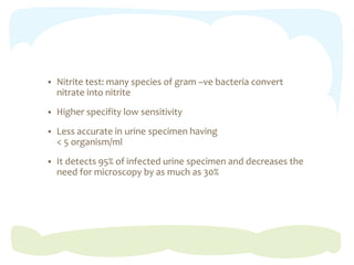  Nitrite test: many species of gram –ve bacteria convert
nitrate into nitrite
 Higher specifity low sensitivity
 Less accurate in urine specimen having
< 5 organism/ml
 It detects 95% of infected urine specimen and decreases the
need for microscopy by as much as 30%
 