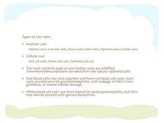 Types of cast seen :
 Acellular cast
Hyaline casts, Granular casts, Waxy casts, Fatty casts, Pigment casts, Crystal casts.
 Cellular cast
Red cell casts, White cell casts, Epithelial cell cast
 The most common type of cast hyaline casts are solidified
TammHorsfallmucoprotein secreted from the tubular epithelial cells
 Red blood cells may stick together and form red blood cell casts. Such
casts are indicative of glomerulonephritis, with leakage of RBC's from
glomeruli, or severe tubular damage
 White blood cell casts are most typical for acute pyelonephritis, but they
may also be present with glomerulonephritis.
 