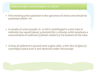 Microscopic examination of urine
 First morning urine specimen is the specimen of choice and should be
examined within 1 hr.
 A sample of urine (usually 10 -15 ml) is centrifuged in a test tube at
relatively low speed (about 3,000rpm) for 5 minutes which produces a
concentration of sediment (cellular matter) at the bottom of the tube.
 A drop of sediment is poured onto a glass slide, a thin slice of glass (a
coverslip) is place over it and observed under microscope
 