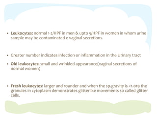  Leukocytes: normal 1-2/HPF in men & upto 5/HPF in women in whom urine
sample may be contaminated e vaginal secretions.
 Greater number indicates infection or inflammation in the Urinary tract
 Old leukocytes: small and wrinkled appearance(vaginal secretions of
normal women)
 Fresh leukocytes: larger and rounder and when the sp.gravity is <1.019 the
granules in cytoplasm demonstrates glitterlike movements so called glitter
cells.
 