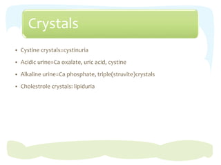 Crystals
 Cystine crystals=cystinuria
 Acidic urine=Ca oxalate, uric acid, cystine
 Alkaline urine=Ca phosphate, triple(struvite)crystals
 Cholestrole crystals: lipiduria
 