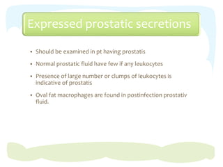 Expressed prostatic secretions
 Should be examined in pt having prostatis
 Normal prostatic fluid have few if any leukocytes
 Presence of large number or clumps of leukocytes is
indicative of prostatis
 Oval fat macrophages are found in postinfection prostativ
fluid.
 