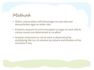 Method
 Plastic culture plate with blood agar on one side and
deoxycholate agar on other side
 A known amount of urine inoculated on agar on each side &
colony counts are determined at 24-48hrs
 Number of bacteria in 1ml of urine is determined by
multiplying the no. of colonies by volume and dilution of the
inoculum if any.
 
