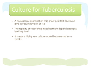 Culture for Tuberculosis
 A microscopic examination that show acid fast bacilli can
give a presumptive Dx of T.B
 The rapidity of recovering mycobectrium depend upon pts
bacillary load.
 If smear is highly +ve, culture would become +ve in 1-2
weeks
 