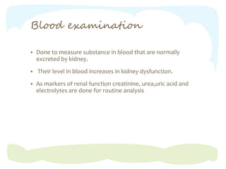 Blood examination
 Done to measure substance in blood that are normally
excreted by kidney.
 Their level in blood increases in kidney dysfunction.
 As markers of renal function creatinine, urea,uric acid and
electrolytes are done for routine analysis
 