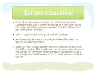 Serum creatinine
 Creatinine: breakdown product of creatine phosphate in
skeletal muscle, and is usually produced at a constant rate by
the body depending on muscle mass Creatinine is filtered but
not reabsorbed in kidney.
 0.8-1.2 mg/dl in adults & 0.4-0.8 mg/dl in children.
 Not increased above normal until 50% of renal function has
been lost(GFR<50 ml/min).
 Methods most widely used for serum creatinine are based on
the Jaffe reaction. This reaction occurs between creatinine and
the picrate ion formed in alkaline medium (sodium picrate); a
red-orange solution develops which is read colorimetrically at
520 nm.
 