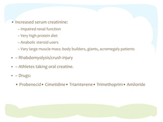 • Increased serum creatinine:
– Impaired renal function
– Very high protein diet
– Anabolic steroid users
– Vary large muscle mass: body builders, giants, acromegaly patients
 – Rhabdomyolysis/crush injury
 – Athletes taking oral creatine.
 – Drugs:
• Probenecid• Cimetidine• Triamterene• Trimethoprim• Amiloride
 