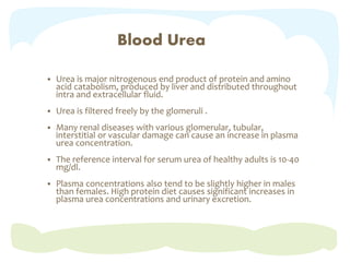 Blood Urea
 Urea is major nitrogenous end product of protein and amino
acid catabolism, produced by liver and distributed throughout
intra and extracellular fluid.
 Urea is filtered freely by the glomeruli .
 Many renal diseases with various glomerular, tubular,
interstitial or vascular damage can cause an increase in plasma
urea concentration.
 The reference interval for serum urea of healthy adults is 10-40
mg/dl.
 Plasma concentrations also tend to be slightly higher in males
than females. High protein diet causes significant increases in
plasma urea concentrations and urinary excretion.
 