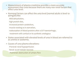  Measurement of plasma creatinine provides a more accurate
assessment than urea because there are many non renal factors that
affect urea level.
 Nonrenal factors can affect the urea level (normal adults is level 10-
40mg/dl) like:
Mild dehydration,
high protein diet,
increased protein catabolism,
muscle wasting as in starvation,
reabsorption of blood proteins after a GIT haemorrhage,
treatment with cortisol or its synthetic analogous
 States associated with elevated levels of urea in blood are referred to
as uremia or azotemia.
 Causes of urea plasma elevations:
Prerenal: renal hypoperfusion
Renal: acute tubular necrosis
Postrenal: obstruction of urinary flow
 