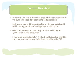 Serum Uric Acid
 In human, uric acid is the major product of the catabolism of
the purine nucleosides, adenosine and guanosine.
 Purines are derived from catabolism of dietary nucleic acid
and from degradation of endogenous nucleic acids.
 Overproduction of uric acid may result from increased
synthesis of purine precursors.
 In humans, approximately 75% of uric acid excreted is lost in
the urine; most of the reminder is secreted into the GIT
 