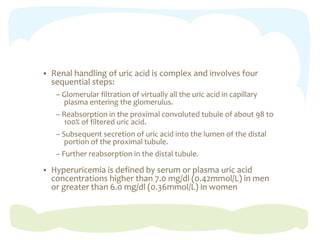  Renal handling of uric acid is complex and involves four
sequential steps:
– Glomerular filtration of virtually all the uric acid in capillary
plasma entering the glomerulus.
– Reabsorption in the proximal convoluted tubule of about 98 to
100% of filtered uric acid.
– Subsequent secretion of uric acid into the lumen of the distal
portion of the proximal tubule.
– Further reabsorption in the distal tubule.
 Hyperuricemia is defined by serum or plasma uric acid
concentrations higher than 7.0 mg/dl (0.42mmol/L) in men
or greater than 6.0 mg/dl (0.36mmol/L) in women
 