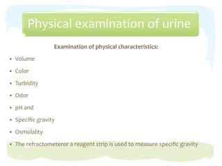 Physical examination of urine
Examination of physical characteristics:
 Volume
 Color
 Turbidity
 Odor
 pH and
 Specific gravity
 Osmolality
 The refractometeror a reagent strip is used to measure specific gravity
 