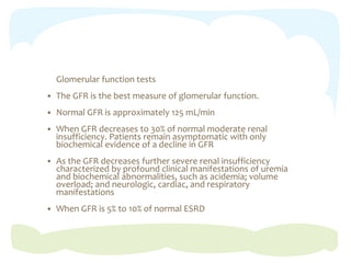 Glomerular function tests
 The GFR is the best measure of glomerular function.
 Normal GFR is approximately 125 mL/min
 When GFR decreases to 30% of normal moderate renal
insufficiency. Patients remain asymptomatic with only
biochemical evidence of a decline in GFR
 As the GFR decreases further severe renal insufficiency
characterized by profound clinical manifestations of uremia
and biochemical abnormalities, such as acidemia; volume
overload; and neurologic, cardiac, and respiratory
manifestations
 When GFR is 5% to 10% of normal ESRD
 