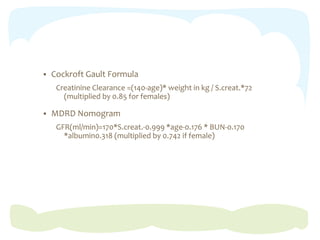  Cockroft Gault Formula
Creatinine Clearance =(140-age)* weight in kg / S.creat.*72
(multiplied by 0.85 for females)
 MDRD Nomogram
GFR(ml/min)=170*S.creat.-0.999 *age-0.176 * BUN-0.170
*albumin0.318 (multiplied by 0.742 if female)
 