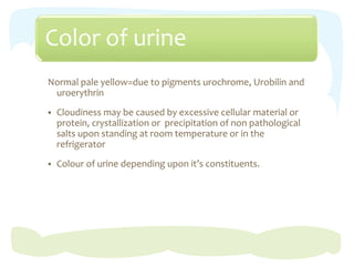 Color of urine
Normal pale yellow=due to pigments urochrome, Urobilin and
uroerythrin
 Cloudiness may be caused by excessive cellular material or
protein, crystallization or precipitation of non pathological
salts upon standing at room temperature or in the
refrigerator
 Colour of urine depending upon it’s constituents.
 