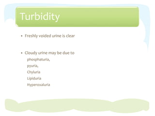 Turbidity
 Freshly voided urine is clear
 Cloudy urine may be due to
phosphaturia,
pyuria,
Chyluria
Lipiduria
Hyperoxaluria
 
