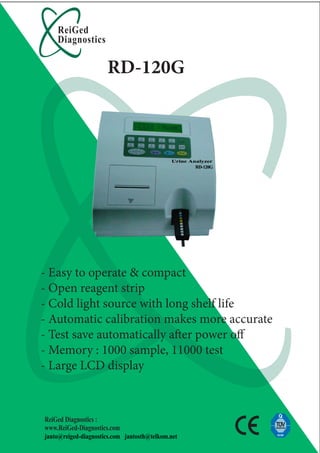 ReiGed
    Diagnostics

                      RD-120G




- Easy to operate & compact
- Open reagent strip
- Cold light source with long shelf life
- Automatic calibration makes more accurate
- Test save automatically a er power o
- Memory : 1000 sample, 11000 test
- Large LCD display



ReiGed Diagnostics :
www.ReiGed-Diagnostics.com
janto@reiged-diagnostics.com jantosth@telkom.net
 
