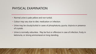PHYSICAL EXAMINATION
• Normal urine is pale yellow and non turbid.
• Colour may vary due to diet, medication or infection.
• Urine may be cloudy/turbid in cases of phosphaturia, pyuria, chyluria or presence
of crystals.
• Urine is normally odourless. May be foul or offensive in case of infection, fruity in
ketonuria, or strong ammoniacal on long standing.
 
