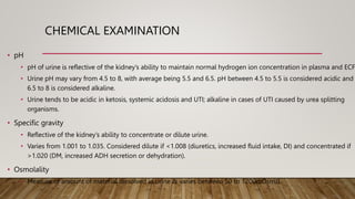 CHEMICAL EXAMINATION
• pH
• pH of urine is reflective of the kidney’s ability to maintain normal hydrogen ion concentration in plasma and ECF.
• Urine pH may vary from 4.5 to 8, with average being 5.5 and 6.5. pH between 4.5 to 5.5 is considered acidic and
6.5 to 8 is considered alkaline.
• Urine tends to be acidic in ketosis, systemic acidosis and UTI; alkaline in cases of UTI caused by urea splitting
organisms.
• Specific gravity
• Reflective of the kidney’s ability to concentrate or dilute urine.
• Varies from 1.001 to 1.035. Considered dilute if <1.008 (diuretics, increased fluid intake, DI) and concentrated if
>1.020 (DM, increased ADH secretion or dehydration).
• Osmolality
• Measure of amount of material dissolved in urine & varies between 50 to 1200mOsm/L
 