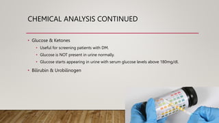 CHEMICAL ANALYSIS CONTINUED
• Glucose & Ketones
• Useful for screening patients with DM.
• Glucose is NOT present in urine normally.
• Glucose starts appearing in urine with serum glucose levels above 180mg/dl.
• Bilirubin & Urobilinogen
 