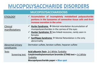 MUCOPOLYSACCHARIDOSIS
ETIOLOGY  Accumulation of incompletely metabolized polysaccharide
portions in the lysosomes of connective tissue cells and their
increase excretion in the urine
Clinical
manifestations
 Hurler Syndrome  Mental retardation Accumulation of
mucopolysaccharides in the cornea of the eyes
 Hunter Syndrome  Sex linked recessive, rarely seen in
females
 Sanfilippo Syndrome  Mental Retardation is the only
abnormality
Abnormal Urinary
constituents
Dermatan sulfate, keratan sulfate, heparan sulfate
Tests
Screening test:
Acid albumin Test= (+) White Turbidity
Cetyltrimethylammonium bromide (CTAB) test = (+) White
Turbidity
Mucopolysaccharide paper = Blue spot
 