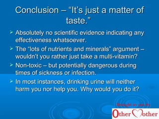 Conclusion – “It’s just a matter ofConclusion – “It’s just a matter of
taste.”taste.”
 Absolutely no scientific evidence indicating anyAbsolutely no scientific evidence indicating any
effectiveness whatsoever.effectiveness whatsoever.
 The “lots of nutrients and minerals” argument –The “lots of nutrients and minerals” argument –
wouldn’t you rather just take a multi-vitamin?wouldn’t you rather just take a multi-vitamin?
 Non-toxic – but potentially dangerous duringNon-toxic – but potentially dangerous during
times of sickness or infection.times of sickness or infection.
 In most instances, drinking urine will neitherIn most instances, drinking urine will neither
harm you nor help you. Why would you do it?harm you nor help you. Why would you do it?
Brought to you by
 