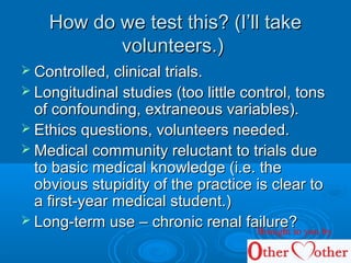 How do we test this? (I’ll takeHow do we test this? (I’ll take
volunteers.)volunteers.)
 Controlled, clinical trials.Controlled, clinical trials.
 Longitudinal studies (too little control, tonsLongitudinal studies (too little control, tons
of confounding, extraneous variables).of confounding, extraneous variables).
 Ethics questions, volunteers needed.Ethics questions, volunteers needed.
 Medical community reluctant to trials dueMedical community reluctant to trials due
to basic medical knowledge (i.e. theto basic medical knowledge (i.e. the
obvious stupidity of the practice is clear toobvious stupidity of the practice is clear to
a first-year medical student.)a first-year medical student.)
 Long-term use – chronic renal failure?Long-term use – chronic renal failure?Brought to you by
 
