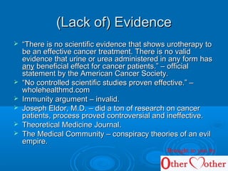 (Lack of) Evidence(Lack of) Evidence
 ““There is no scientific evidence that shows urotherapy toThere is no scientific evidence that shows urotherapy to
be an effective cancer treatment. There is no validbe an effective cancer treatment. There is no valid
evidence that urine or urea administered in any form hasevidence that urine or urea administered in any form has
anyany beneficial effect for cancer patients.” – officialbeneficial effect for cancer patients.” – official
statement by the American Cancer Society.statement by the American Cancer Society.
 ““No controlled scientific studies proven effective.” –No controlled scientific studies proven effective.” –
wholehealthmd.comwholehealthmd.com
 Immunity argument – invalid.Immunity argument – invalid.
 Joseph Eldor, M.D. – did a ton of research on cancerJoseph Eldor, M.D. – did a ton of research on cancer
patients, process proved controversial and ineffective.patients, process proved controversial and ineffective.
 Theoretical Medicine Journal.Theoretical Medicine Journal.
 The Medical Community – conspiracy theories of an evilThe Medical Community – conspiracy theories of an evil
empire.empire.
Brought to you by
 