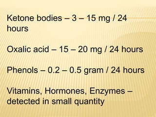 Ketone bodies – 3 – 15 mg / 24
hours
Oxalic acid – 15 – 20 mg / 24 hours
Phenols – 0.2 – 0.5 gram / 24 hours
Vitamins, Hormones, Enzymes –
detected in small quantity
 