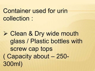 Container used for urin
collection :
 Clean & Dry wide mouth
glass / Plastic bottles with
screw cap tops
( Capacity about – 250-
300ml)
 