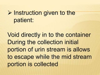  Instruction given to the
patient:
Void directly in to the container
During the collection initial
portion of urin stream is allows
to escape while the mid stream
portion is collected
 